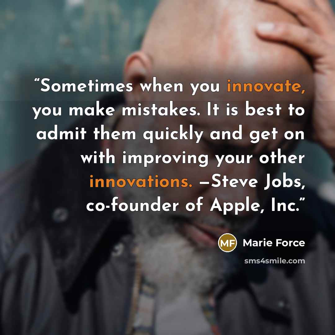“Sometimes when you innovate, you make mistakes. It is best to admit them quickly and get on with improving your other innovations. —Steve Jobs, co-founder of Apple, Inc.” quote by Marie Force