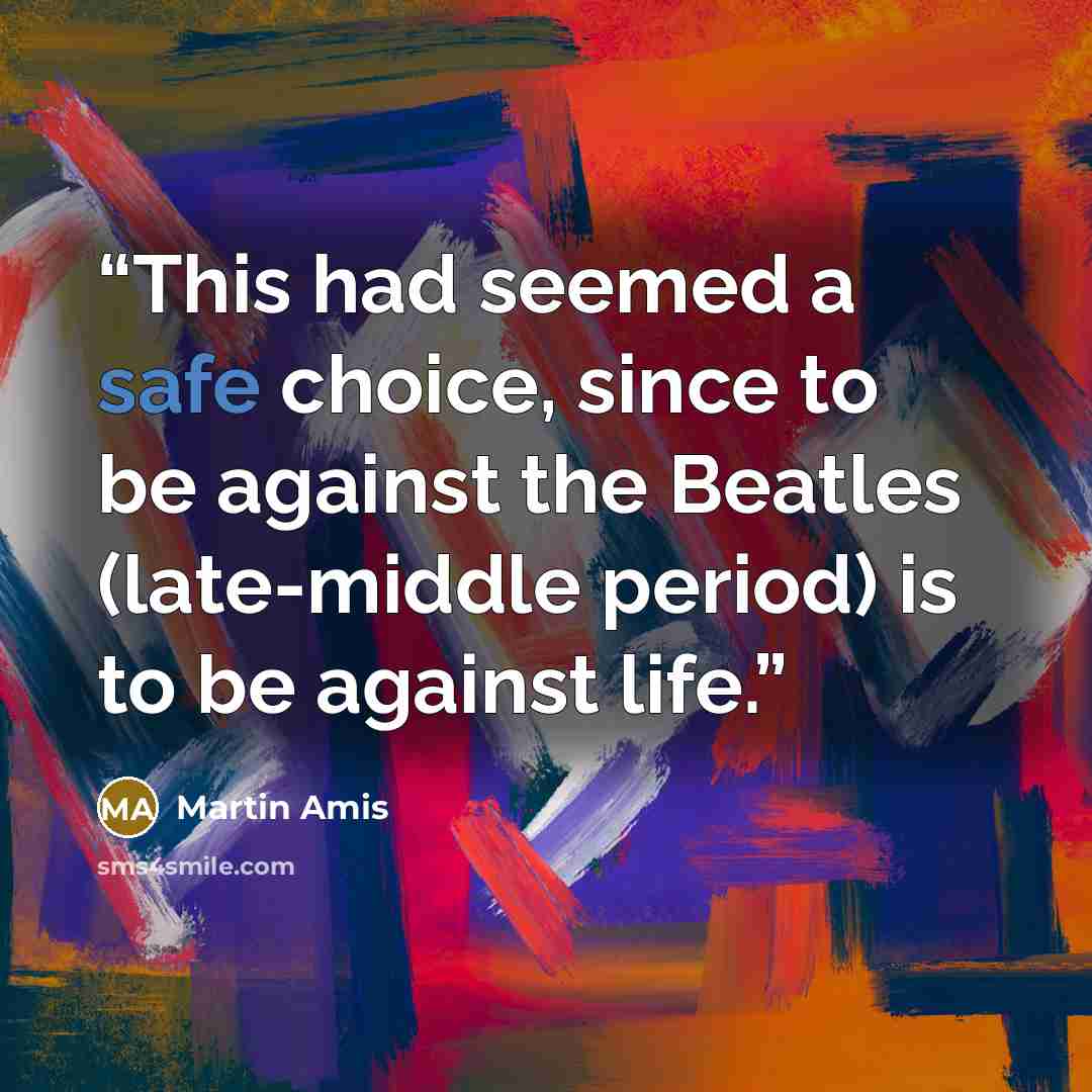 “This had seemed a safe choice, since to be against the Beatles (late-middle period) is to be against life.” quote by Martin Amis