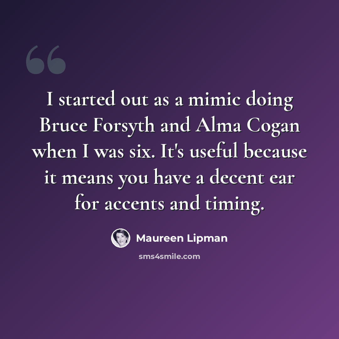 “I started out as a mimic doing Bruce Forsyth and Alma Cogan when I was six. It's useful because it means you have a decent ear for accents and timing.” quote by Maureen Lipman