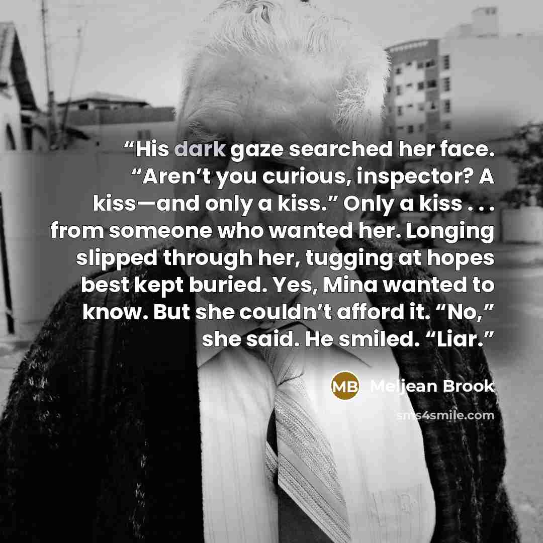 “His dark gaze searched her face. “Aren’t you curious, inspector? A kiss—and only a kiss.” Only a kiss . . . from someone who wanted her. Longing slipped through her, tugging at hopes best kept buried. Yes, Mina wanted to know. But she couldn’t afford it. “No,” she said. He smiled. “Liar.” quote by Meljean Brook
