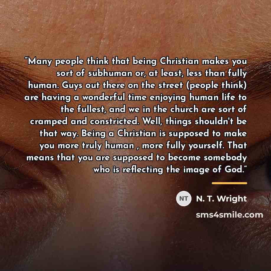 “Many people think that being Christian makes you sort of subhuman or, at least, less than fully human. Guys out there on the street (people think) are having a wonderful time enjoying human life to the fullest, and we in the church are sort of cramped and constricted. Well, things shouldn't be…” quote by N. T. Wright
