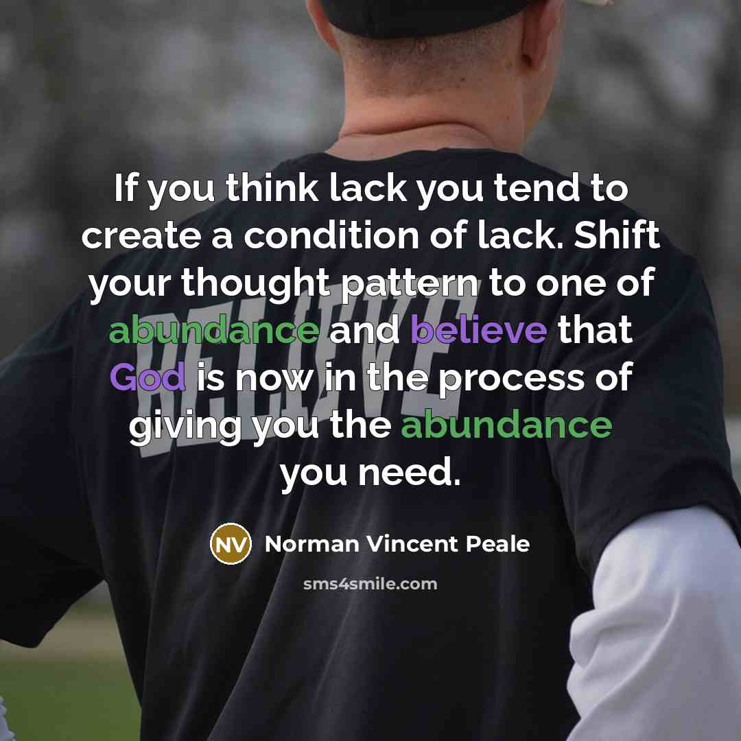 “If you think lack you tend to create a condition of lack. Shift your thought pattern to one of abundance and believe that God is now in the process of giving you the abundance you need.” quote by Norman Vincent Peale