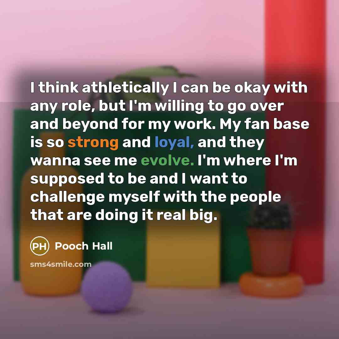 “I think athletically I can be okay with any role, but I'm willing to go over and beyond for my work. My fan base is so strong and loyal, and they wanna see me evolve. I'm where I'm supposed to be and I want to challenge myself with the people that are doing it real big.” quote by Pooch Hall
