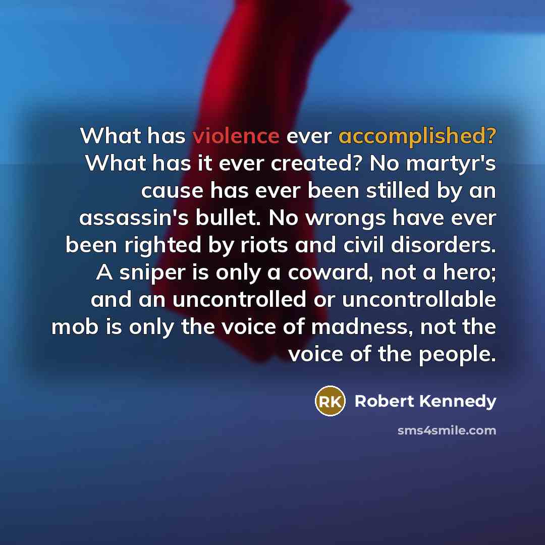 “What has violence ever accomplished? What has it ever created? No martyr's cause has ever been stilled by an assassin's bullet. No wrongs have ever been righted by riots and civil disorders. A sniper is only a coward, not a hero; and an uncontrolled or uncontrollable mob is only the voice of…” quote by Robert Kennedy