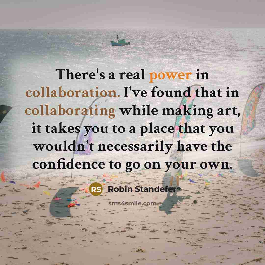 “There's a real power in collaboration. I've found that in collaborating while making art, it takes you to a place that you wouldn't necessarily have the confidence to go on your own.” quote by Robin Standefer