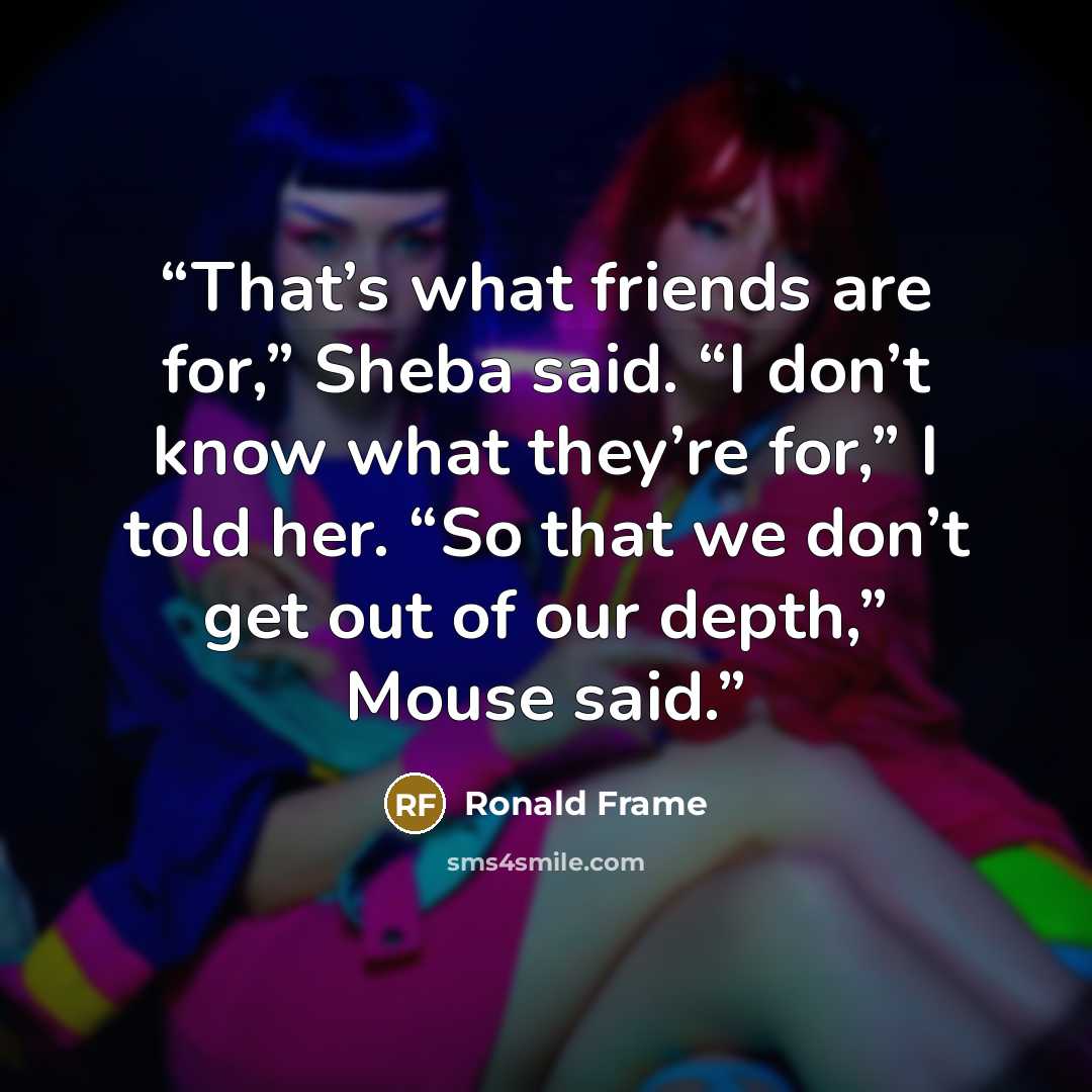 “That’s what friends are for,” Sheba said. “I don’t know what they’re for,” I told her. “So that we don’t get out of our depth,” Mouse said.” quote by Ronald Frame