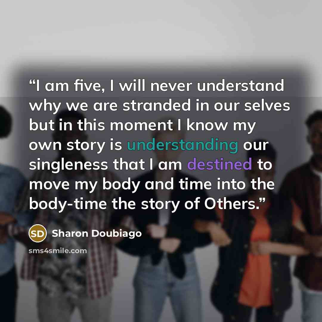 “I am five, I will never understand why we are stranded in our selves but in this moment I know my own story is understanding our singleness that I am destined to move my body and time into the body-time the story of Others.” quote by Sharon Doubiago