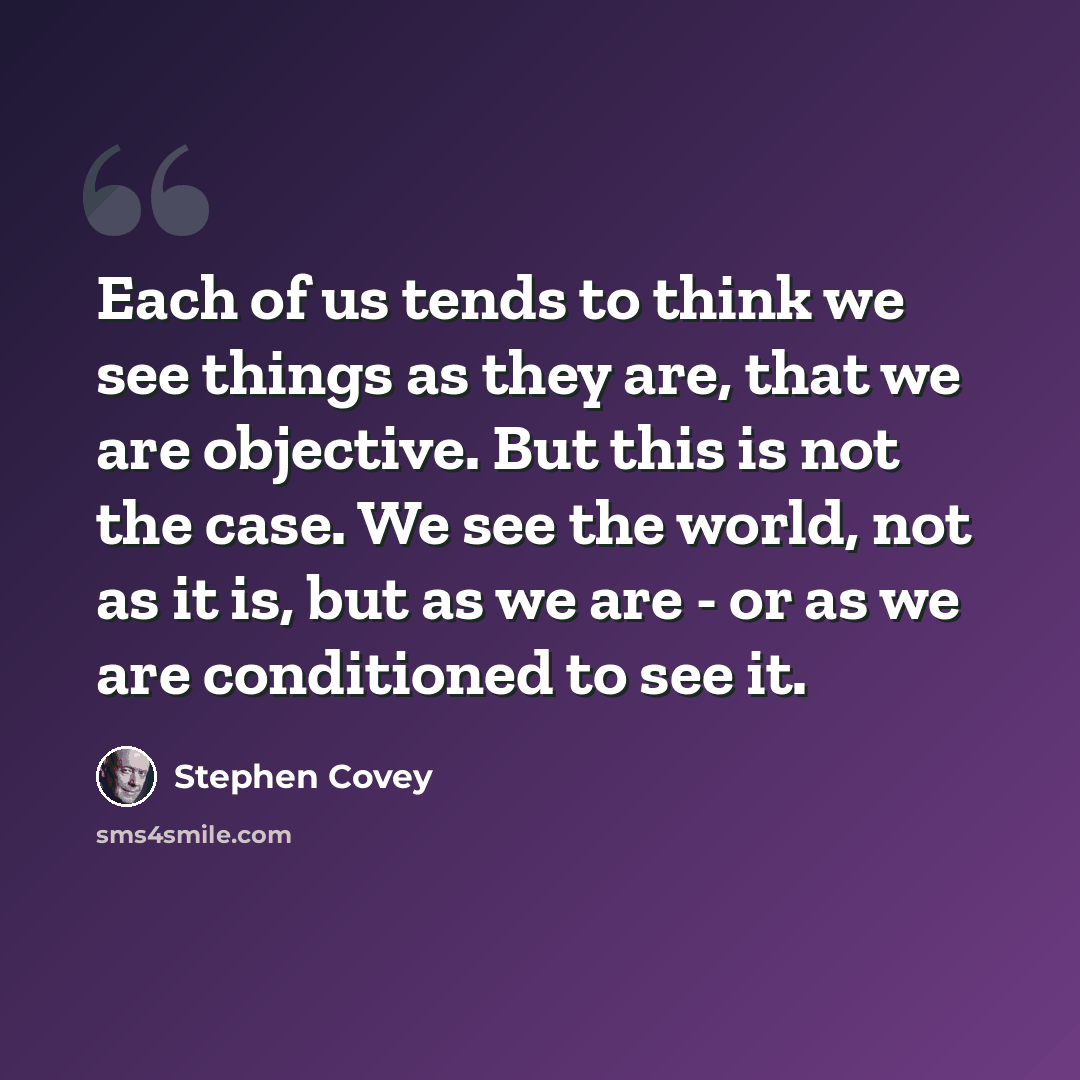 “Each of us tends to think we see things as they are, that we are objective. But this is not the case. We see the world, not as it is, but as we are - or as we are conditioned to see it.” quote by Stephen Covey