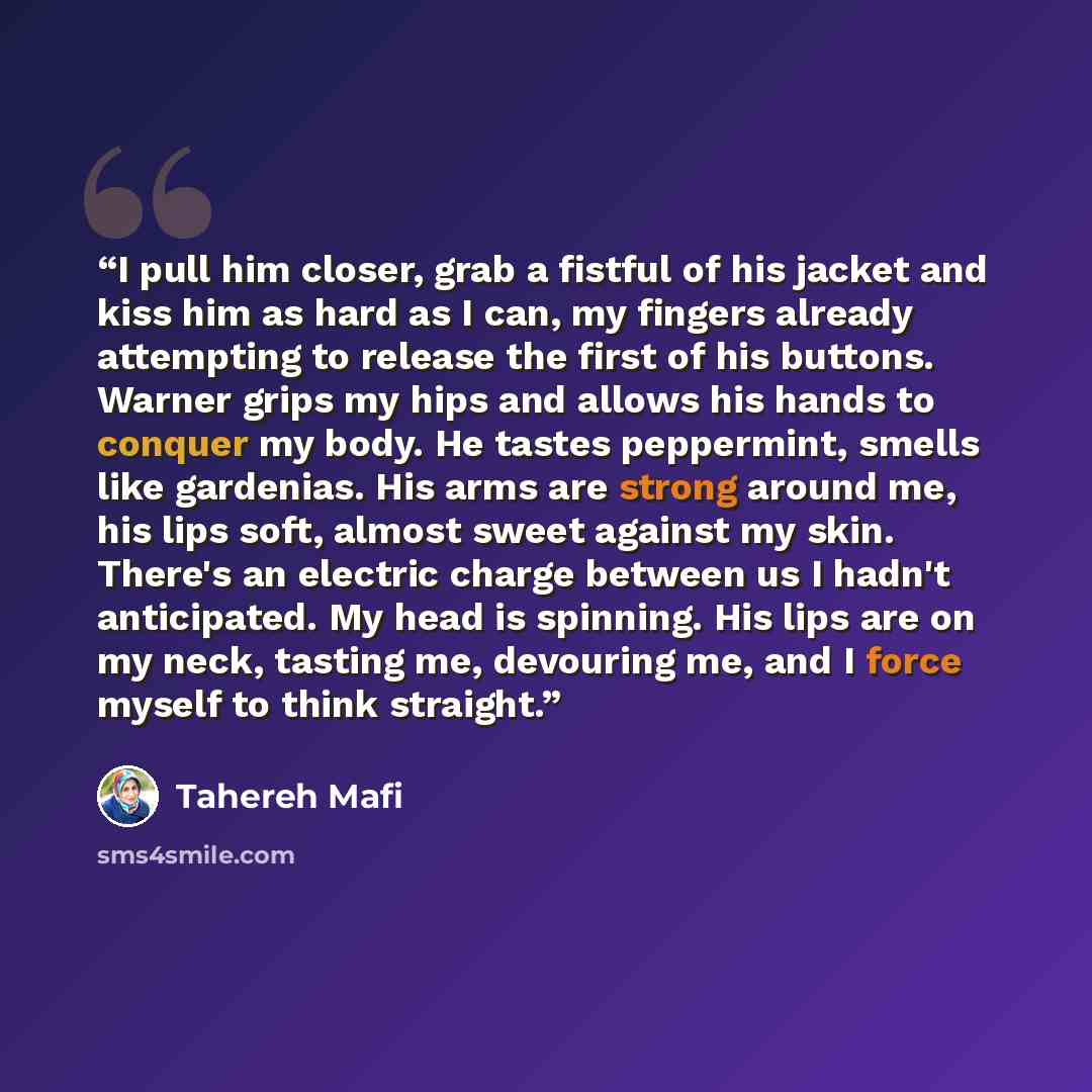 “I pull him closer, grab a fistful of his jacket and kiss him as hard as I can, my fingers already attempting to release the first of his buttons. Warner grips my hips and allows his hands to conquer my body. He tastes peppermint, smells like gardenias. His arms are strong around me, his lips soft…” quote by Tahereh Mafi