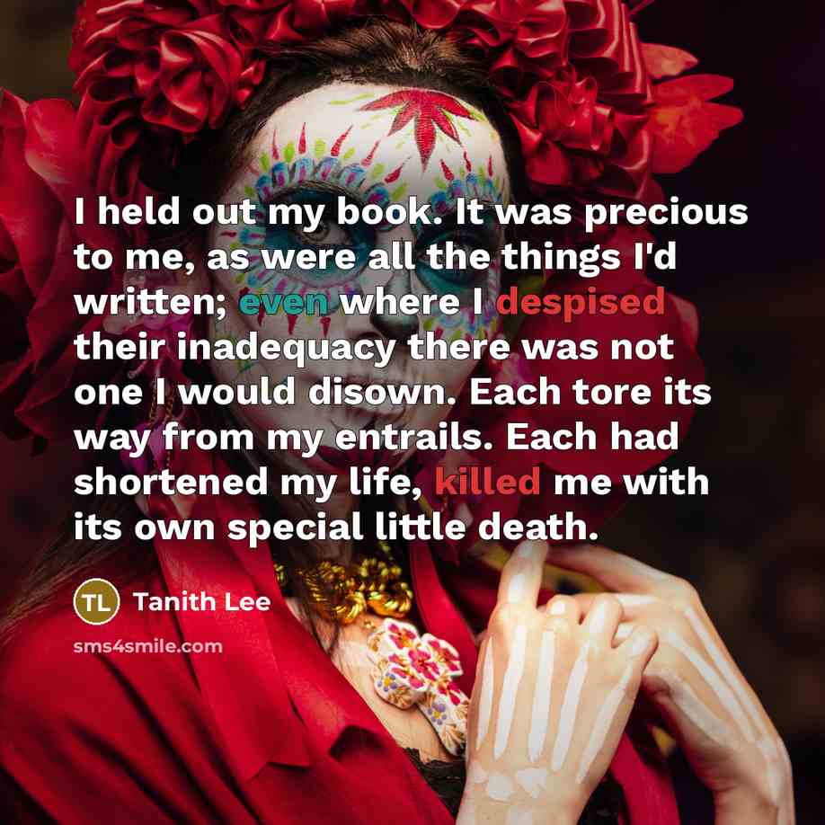 “I held out my book. It was precious to me, as were all the things I'd written; even where I despised their inadequacy there was not one I would disown. Each tore its way from my entrails. Each had shortened my life, killed me with its own special little death.” quote by Tanith Lee