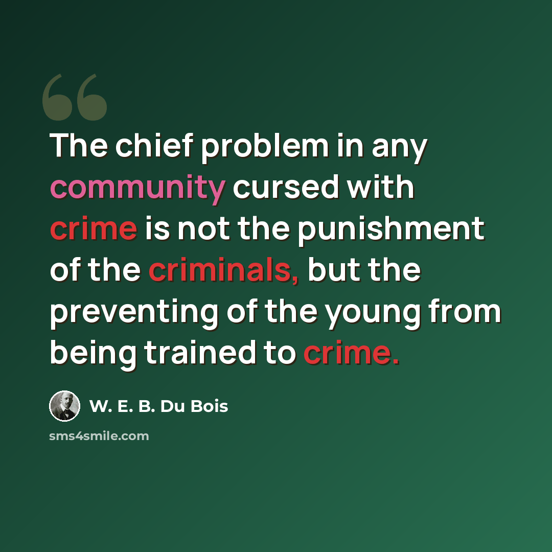 “The chief problem in any community cursed with crime is not the punishment of the criminals, but the preventing of the young from being trained to crime.” quote by W. E. B. Du Bois