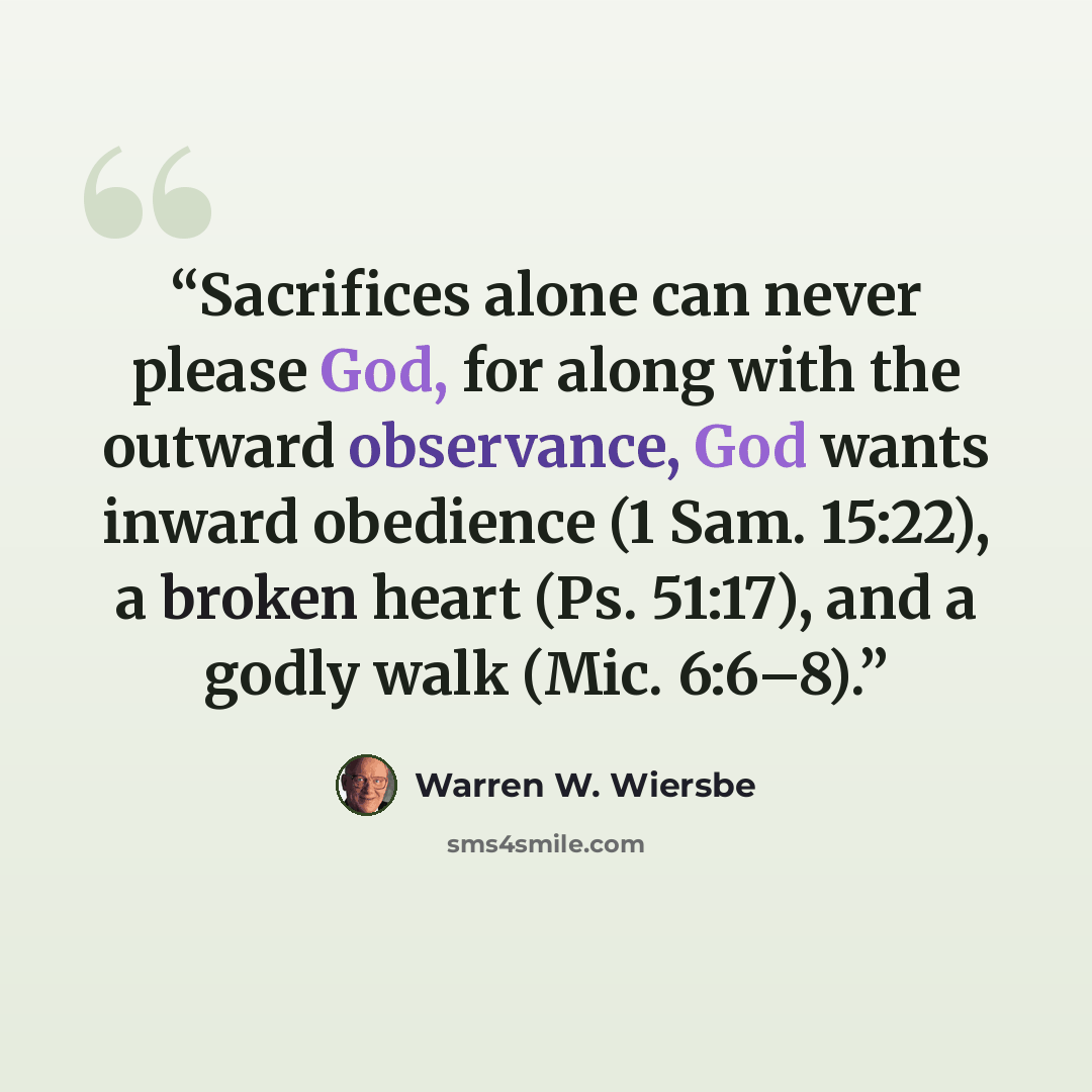 “Sacrifices alone can never please God, for along with the outward observance, God wants inward obedience (1 Sam. 15:22), a broken heart (Ps. 51:17), and a godly walk (Mic. 6:6–8).” quote by Warren W. Wiersbe