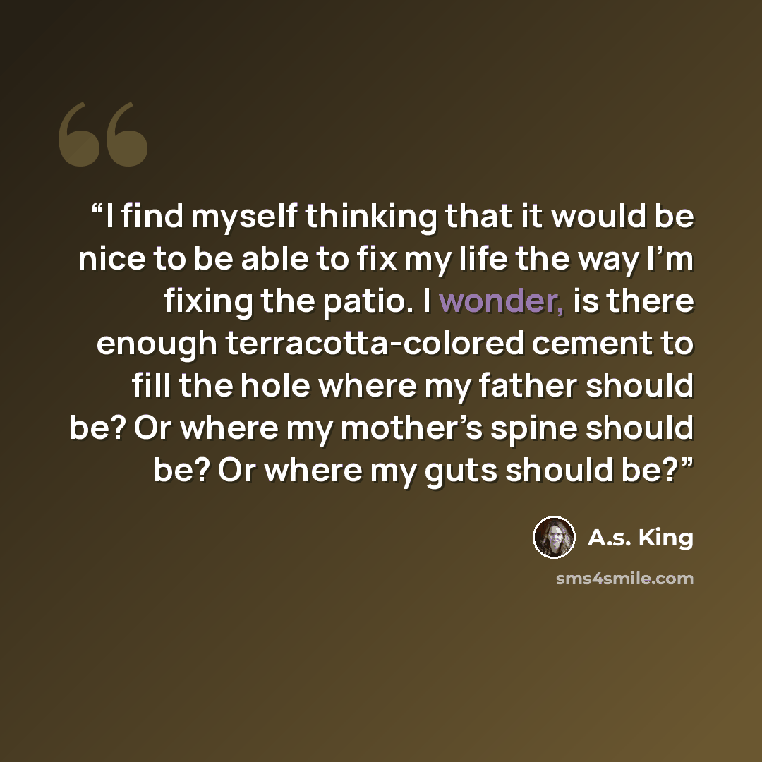 “I find myself thinking that it would be nice to be able to fix my life the way I’m fixing the patio. I wonder, is there enough terracotta-colored cement to fill the hole where my father should be? Or where my mother’s spine should be? Or where my guts should be?” quote by A.S. King