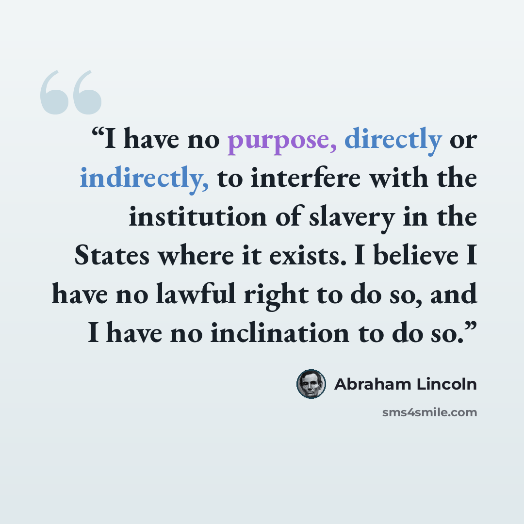 “I have no purpose, directly or indirectly, to interfere with the institution of slavery in the States where it exists. I believe I have no lawful right to do so, and I have no inclination to do so.” quote by Abraham Lincoln