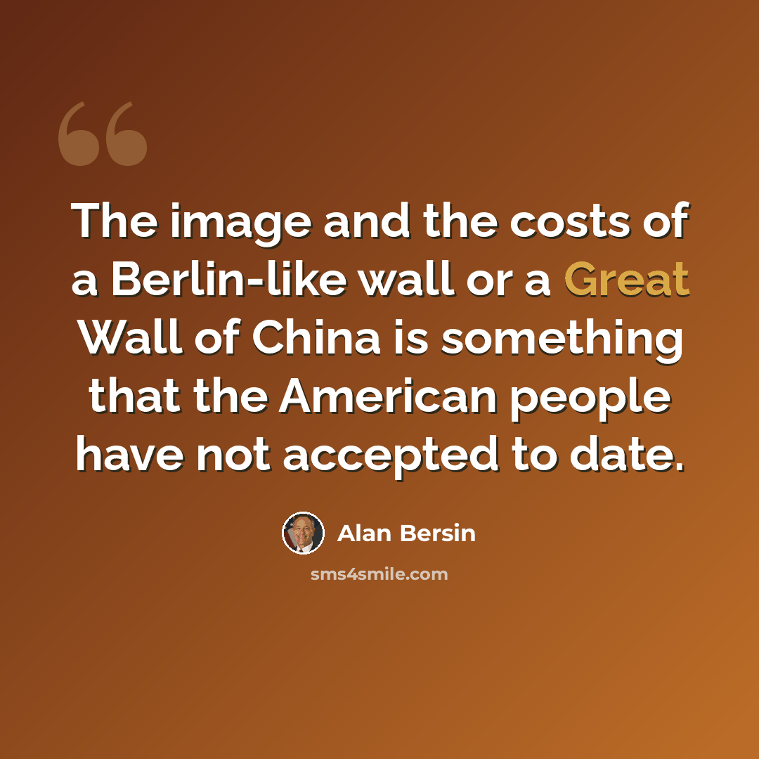“The image and the costs of a Berlin-like wall or a Great Wall of China is something that the American people have not accepted to date.” quote by Alan Bersin