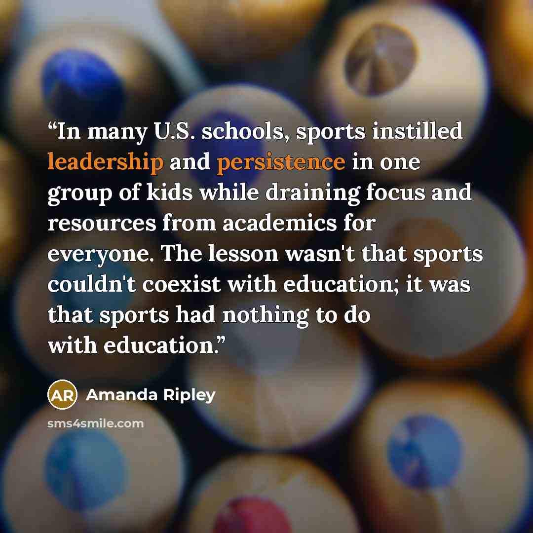 “In many U.S. schools, sports instilled leadership and persistence in one group of kids while draining focus and resources from academics for everyone. The lesson wasn't that sports couldn't coexist with education; it was that sports had nothing to do with education.” quote by Amanda Ripley
