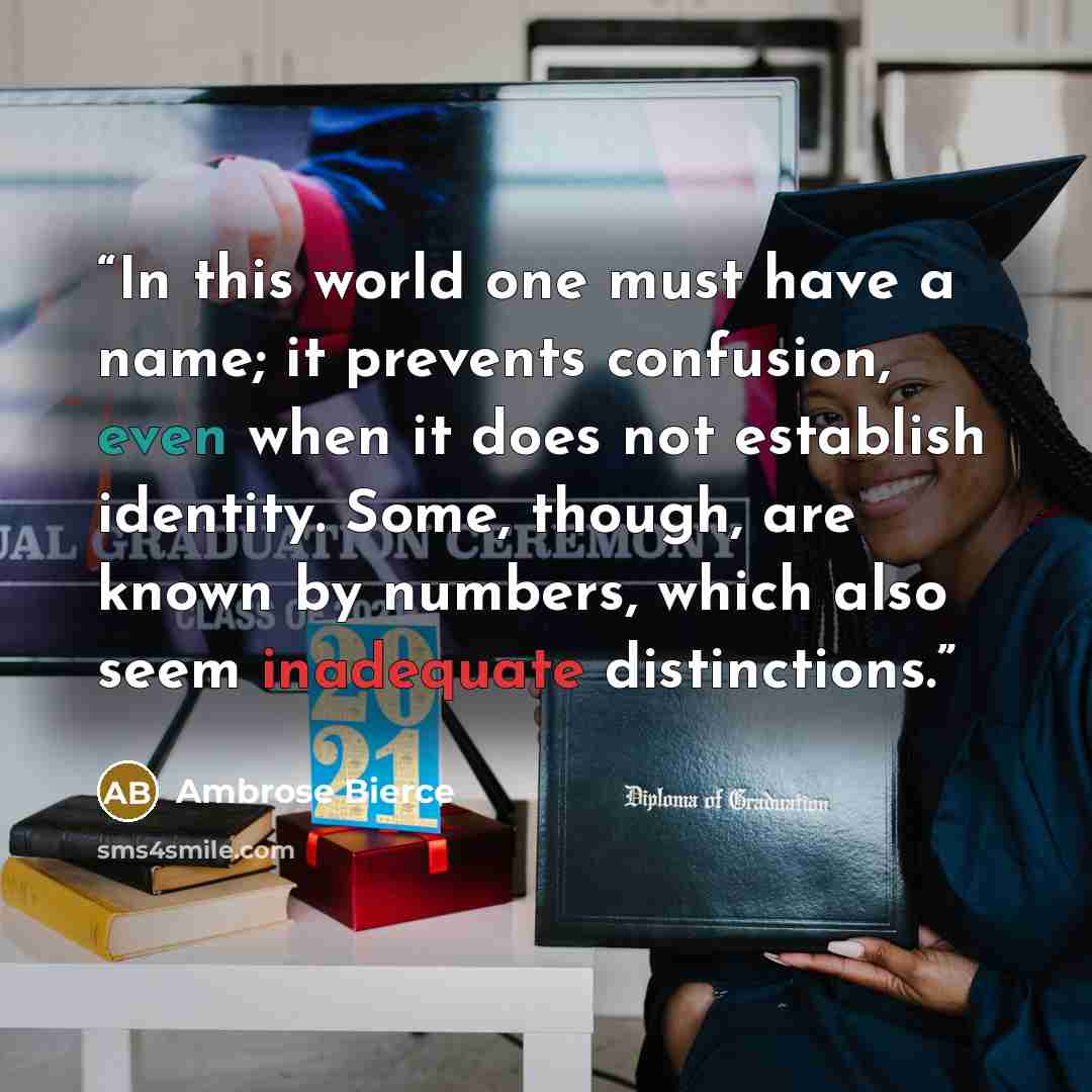 “In this world one must have a name; it prevents confusion, even when it does not establish identity. Some, though, are known by numbers, which also seem inadequate distinctions.” quote by Ambrose Bierce