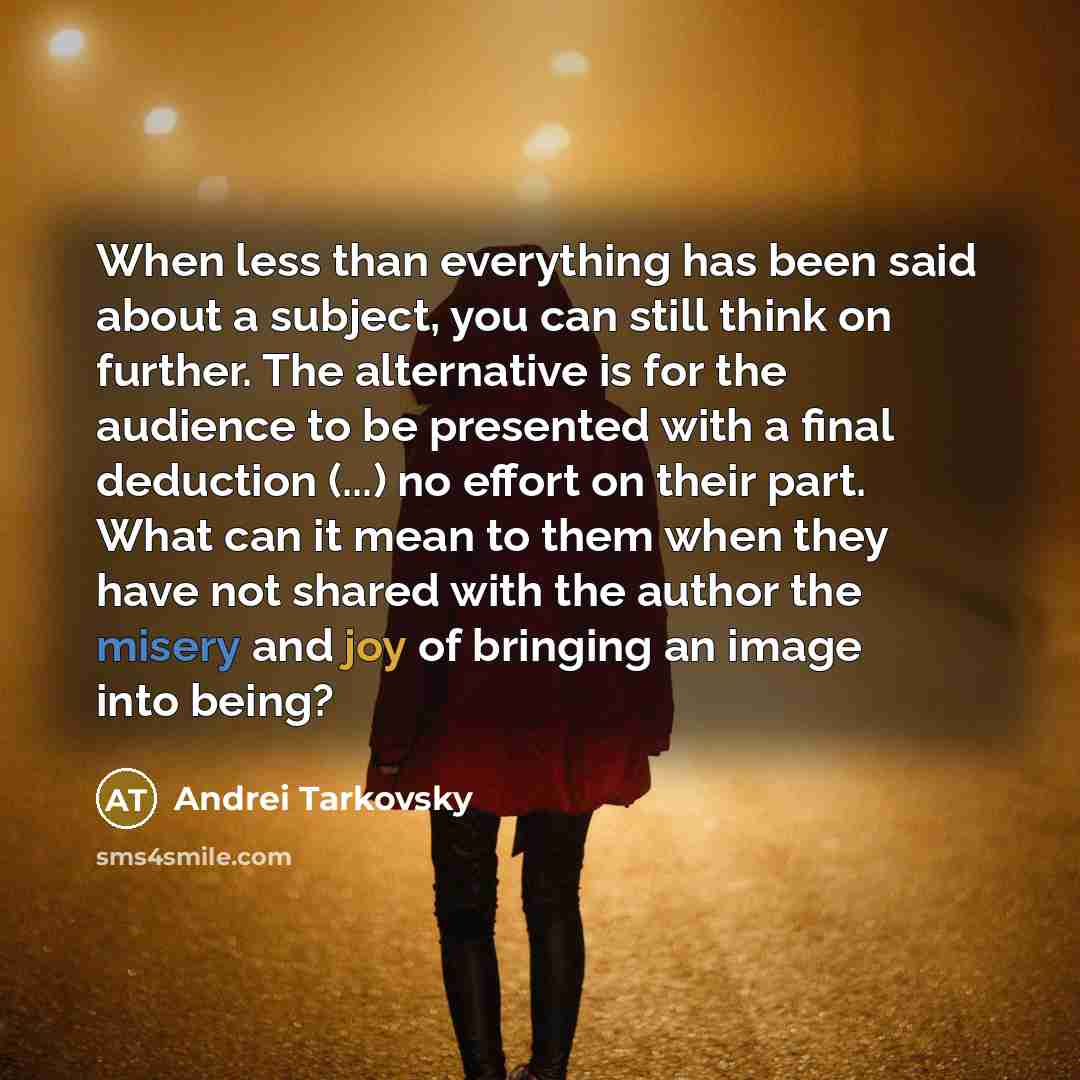 “When less than everything has been said about a subject, you can still think on further. The alternative is for the audience to be presented with a final deduction (...) no effort on their part. What can it mean to them when they have not shared with the author the misery and joy of bringing an…” quote by Andrei Tarkovsky