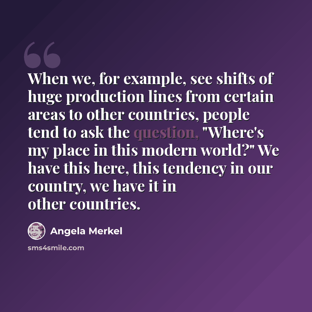 “When we, for example, see shifts of huge production lines from certain areas to other countries, people tend to ask the question, "Where's my place in this modern world?" We have this here, this tendency in our country, we have it in other countries.” quote by Angela Merkel