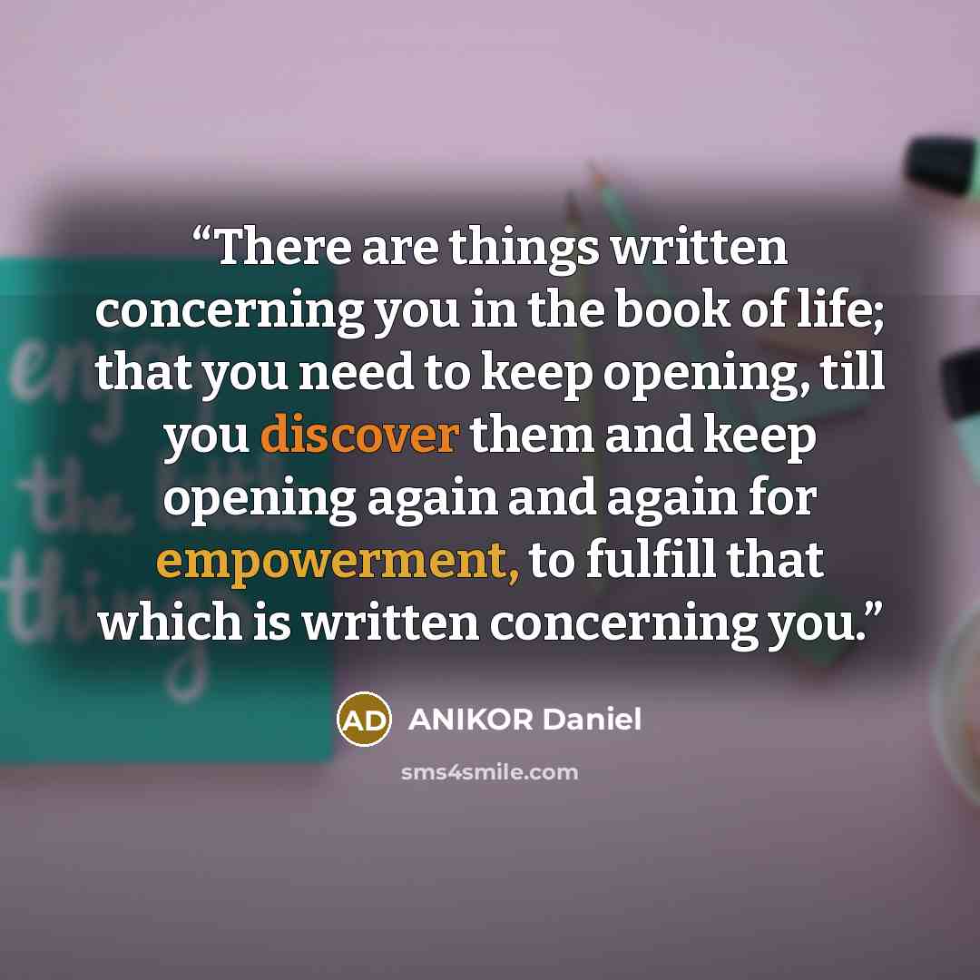 “There are things written concerning you in the book of life; that you need to keep opening, till you discover them and keep opening again and again for empowerment, to fulfill that which is written concerning you.” quote by ANIKOR Daniel