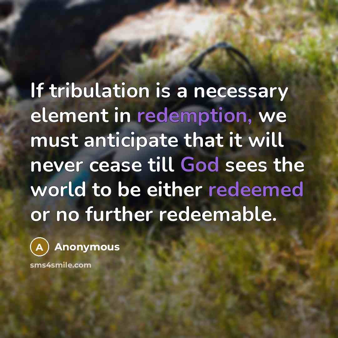 “If tribulation is a necessary element in redemption, we must anticipate that it will never cease till God sees the world to be either redeemed or no further redeemable.” quote by Anonymous