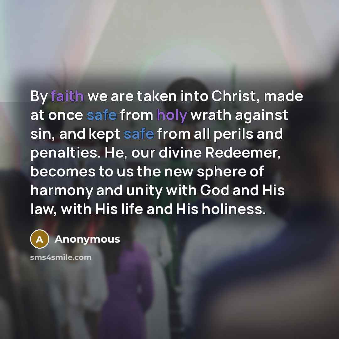 “By faith we are taken into Christ, made at once safe from holy wrath against sin, and kept safe from all perils and penalties. He, our divine Redeemer, becomes to us the new sphere of harmony and unity with God and His law, with His life and His holiness.” quote by Anonymous