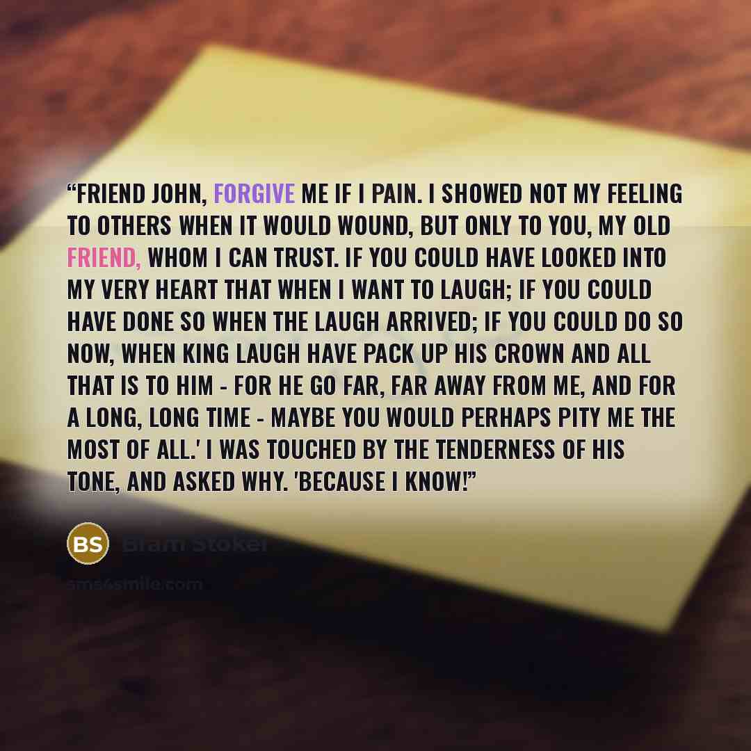 “Friend John, forgive me if I pain. I showed not my feeling to others when it would wound, but only to you, my old friend, whom I can trust. If you could have looked into my very heart that when I want to laugh; if you could have done so when the laugh arrived; if you could do so now, when King…” quote by Bram Stoker