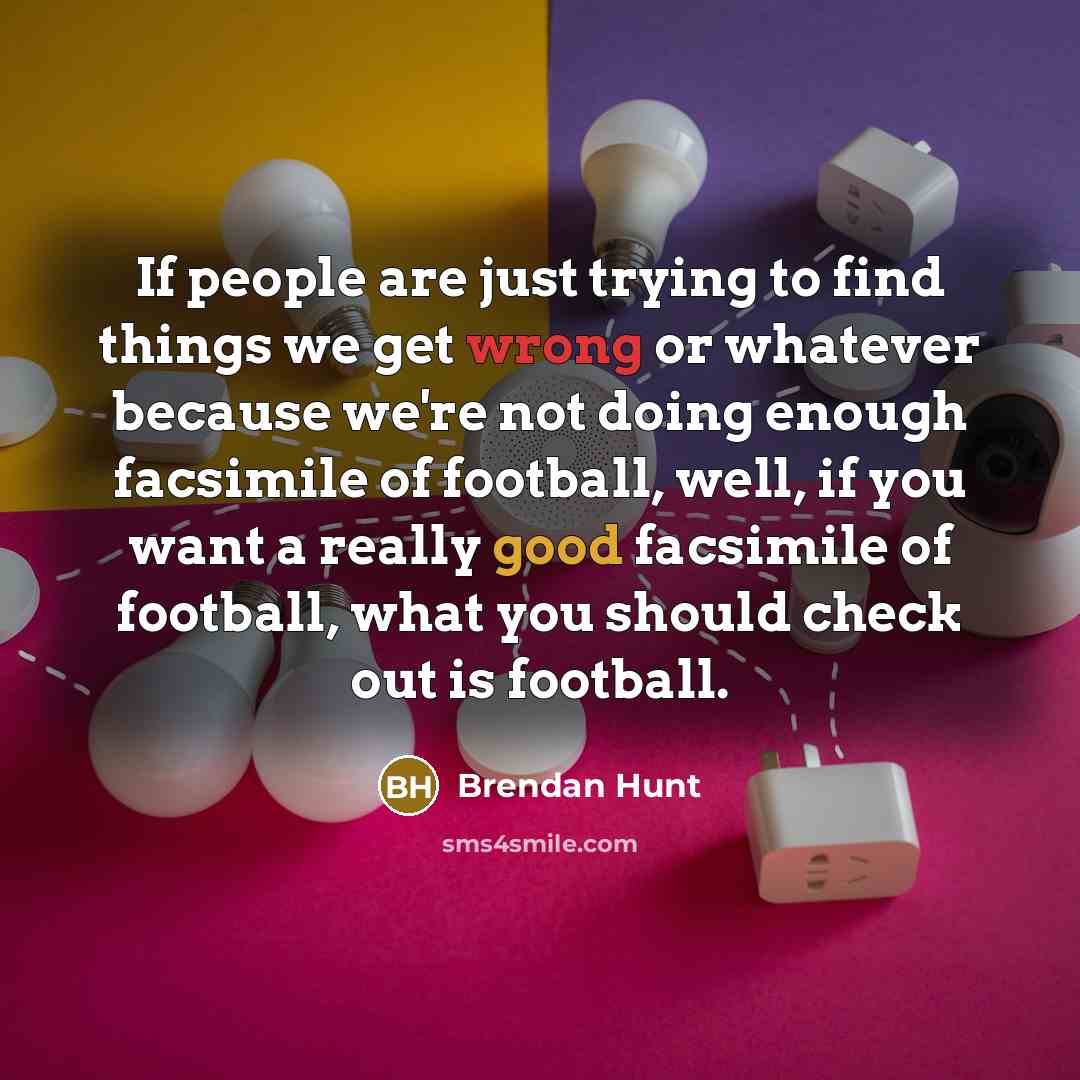 “If people are just trying to find things we get wrong or whatever because we're not doing enough facsimile of football, well, if you want a really good facsimile of football, what you should check out is football.” quote by Brendan Hunt