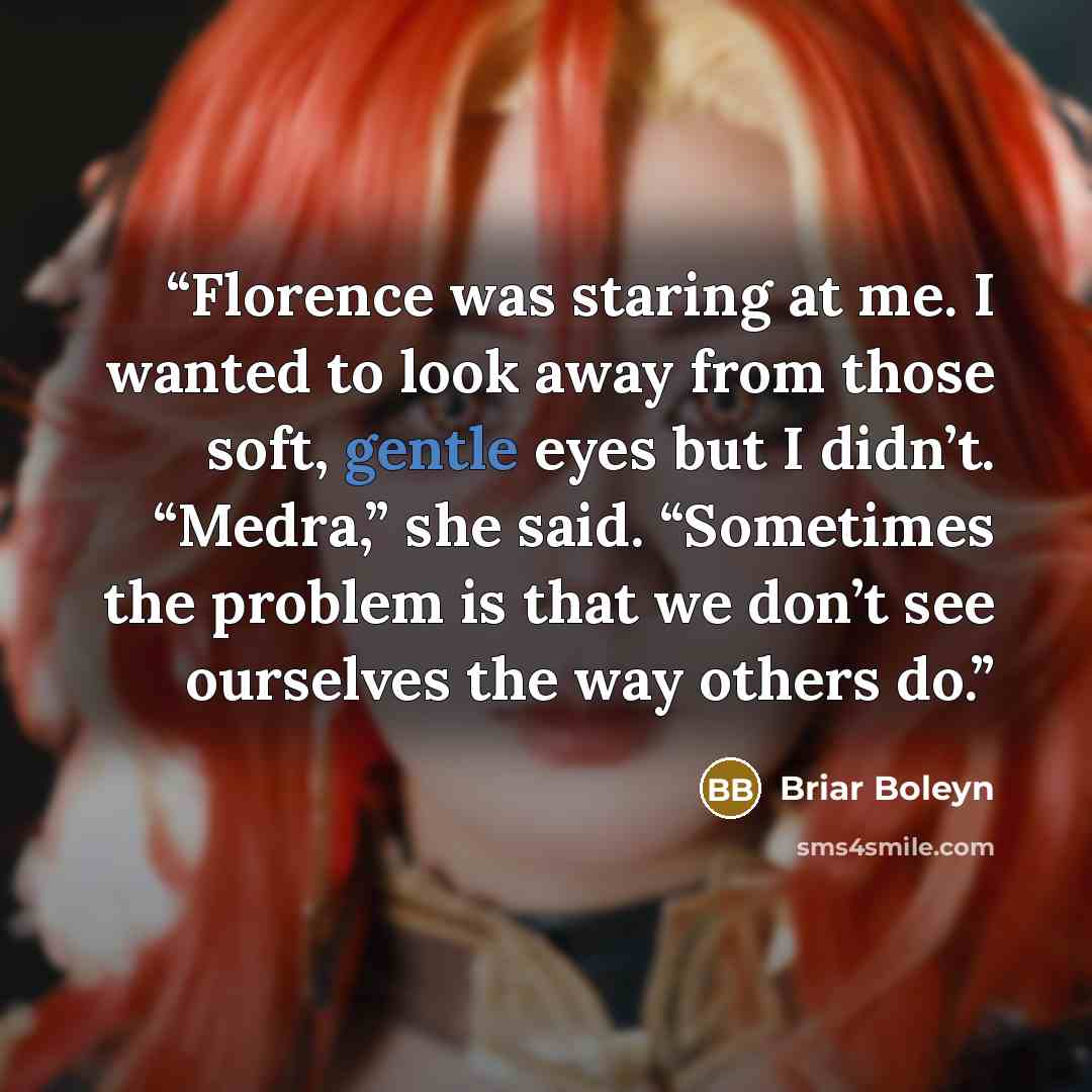 “Florence was staring at me. I wanted to look away from those soft, gentle eyes but I didn’t. “Medra,” she said. “Sometimes the problem is that we don’t see ourselves the way others do.” quote by Briar Boleyn