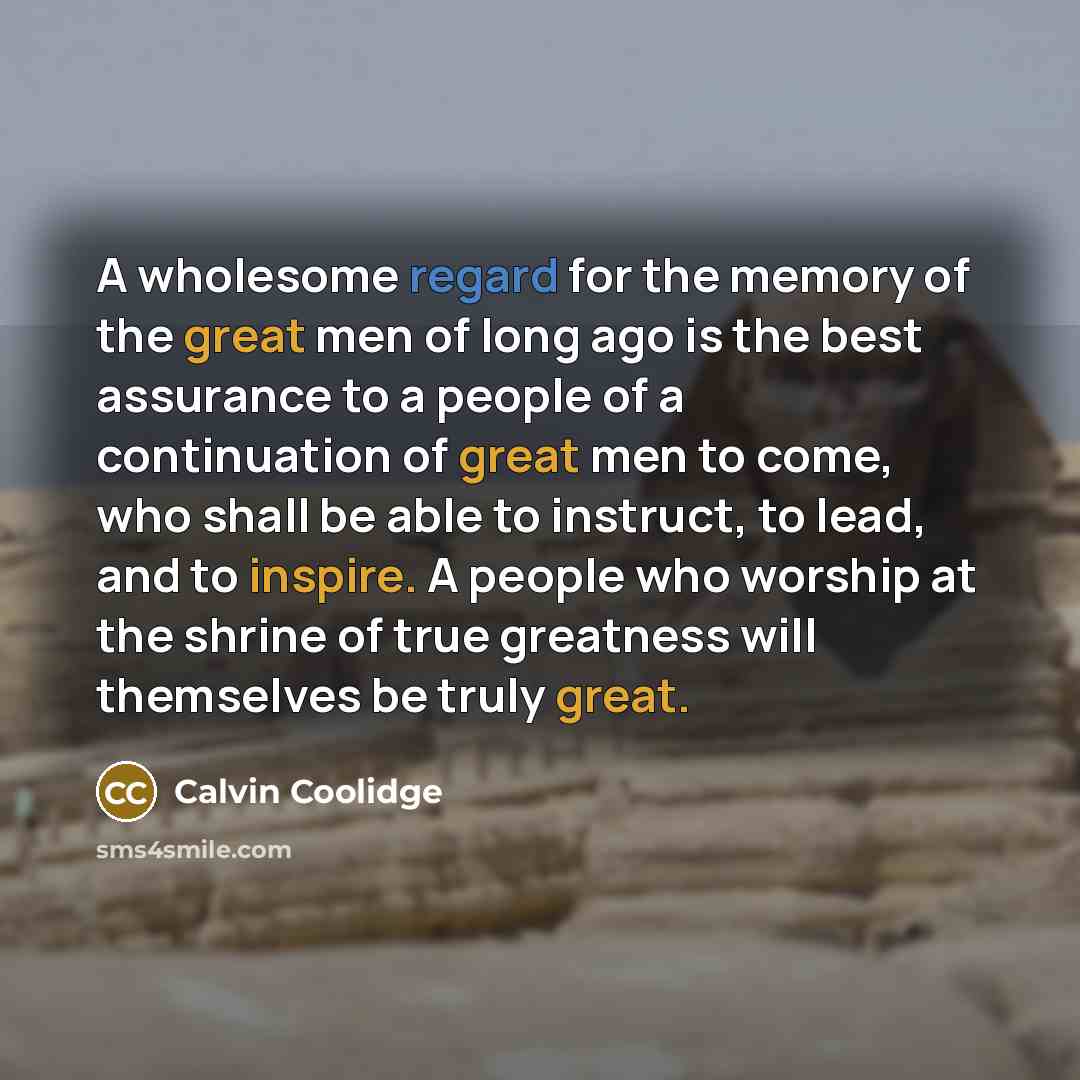 “A wholesome regard for the memory of the great men of long ago is the best assurance to a people of a continuation of great men to come, who shall be able to instruct, to lead, and to inspire. A people who worship at the shrine of true greatness will themselves be truly great.” quote by Calvin Coolidge