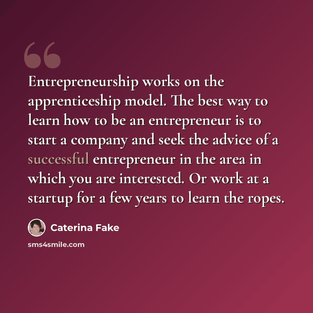 “Entrepreneurship works on the apprenticeship model. The best way to learn how to be an entrepreneur is to start a company and seek the advice of a successful entrepreneur in the area in which you are interested. Or work at a startup for a few years to learn the ropes.” quote by Caterina Fake
