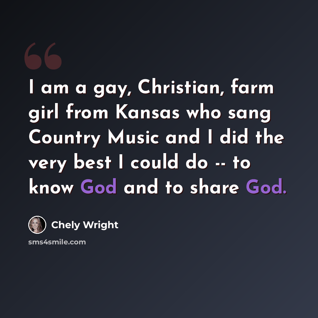 “I am a gay, Christian, farm girl from Kansas who sang Country Music and I did the very best I could do -- to know God and to share God.” quote by Chely Wright