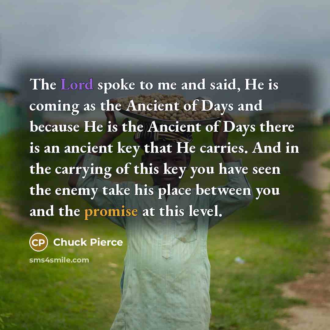 “The Lord spoke to me and said, He is coming as the Ancient of Days and because He is the Ancient of Days there is an ancient key that He carries. And in the carrying of this key you have seen the enemy take his place between you and the promise at this level.” quote by Chuck Pierce