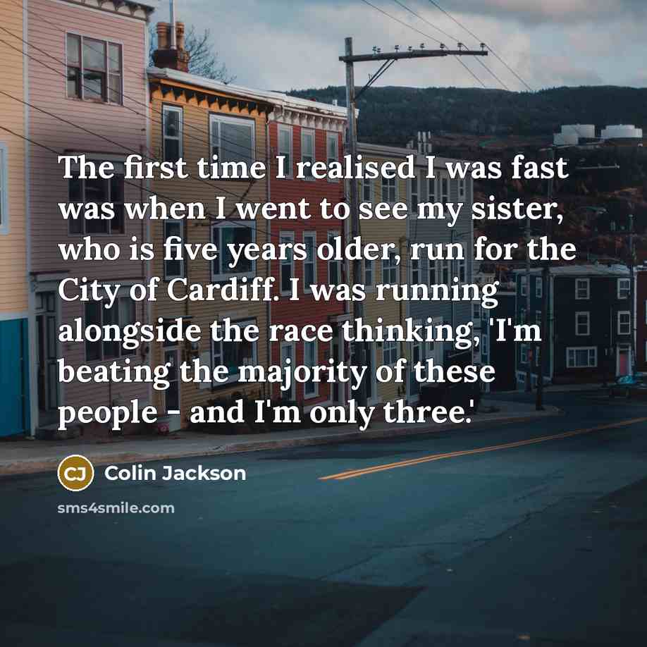 “The first time I realised I was fast was when I went to see my sister, who is five years older, run for the City of Cardiff. I was running alongside the race thinking, 'I'm beating the majority of these people - and I'm only three.'” quote by Colin Jackson