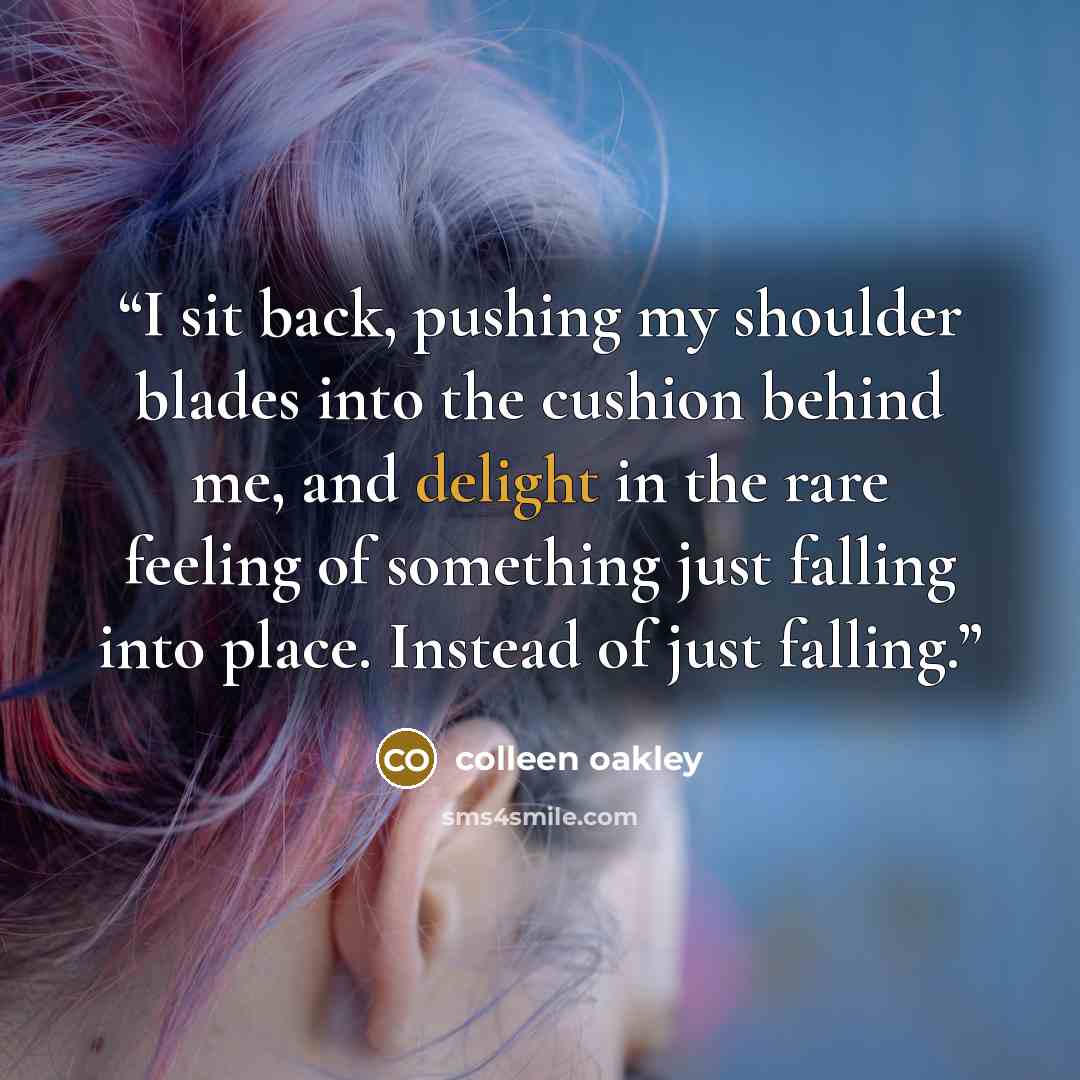 “I sit back, pushing my shoulder blades into the cushion behind me, and delight in the rare feeling of something just falling into place. Instead of just falling.” quote by Colleen Oakley