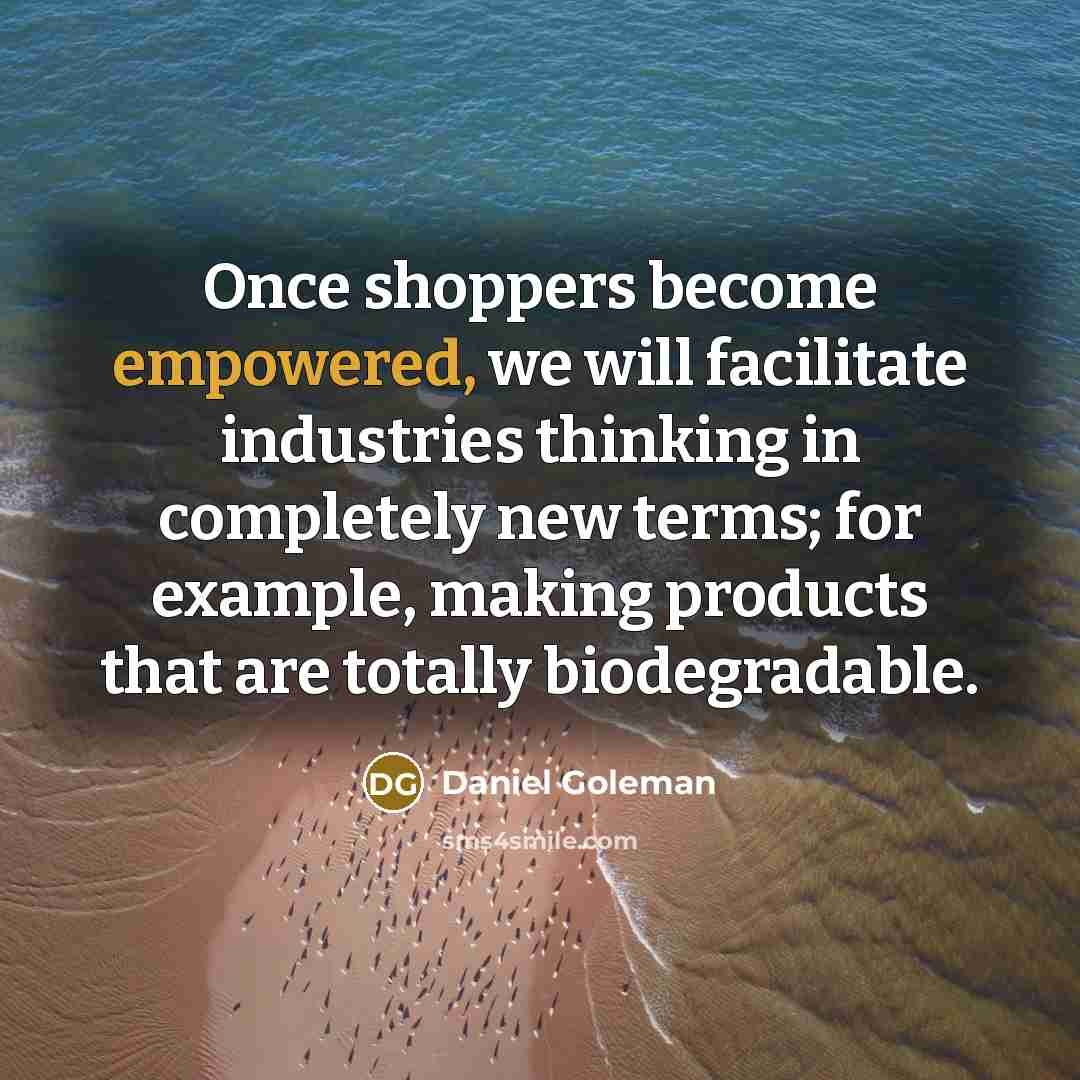 “Once shoppers become empowered, we will facilitate industries thinking in completely new terms; for example, making products that are totally biodegradable.” quote by Daniel Goleman