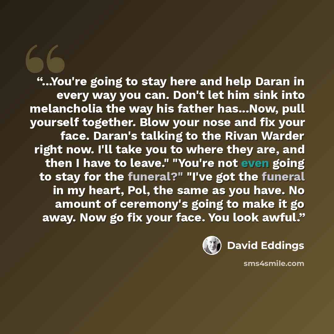 “...You're going to stay here and help Daran in every way you can. Don't let him sink into melancholia the way his father has...Now, pull yourself together. Blow your nose and fix your face. Daran's talking to the Rivan Warder right now. I'll take you to where they are, and then I have to leave."…” quote by David Eddings