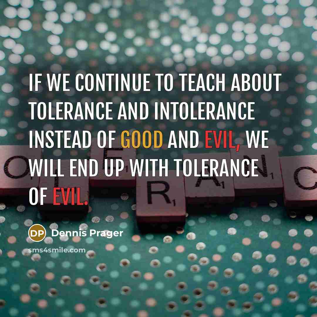 “If we continue to teach about tolerance and intolerance instead of good and evil, we will end up with tolerance of evil.” quote by Dennis Prager