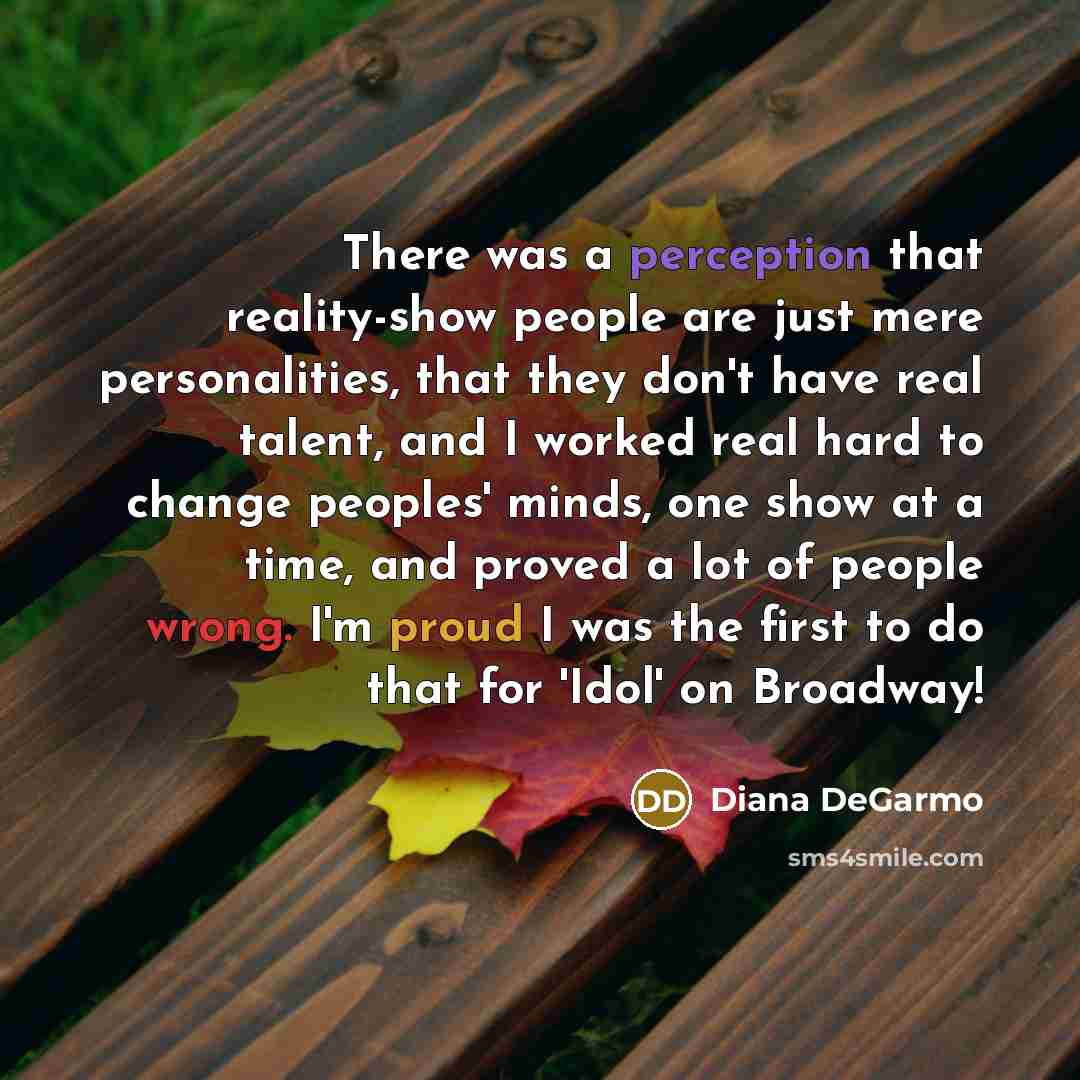 “There was a perception that reality-show people are just mere personalities, that they don't have real talent, and I worked real hard to change peoples' minds, one show at a time, and proved a lot of people wrong. I'm proud I was the first to do that for 'Idol' on Broadway!” quote by Diana DeGarmo