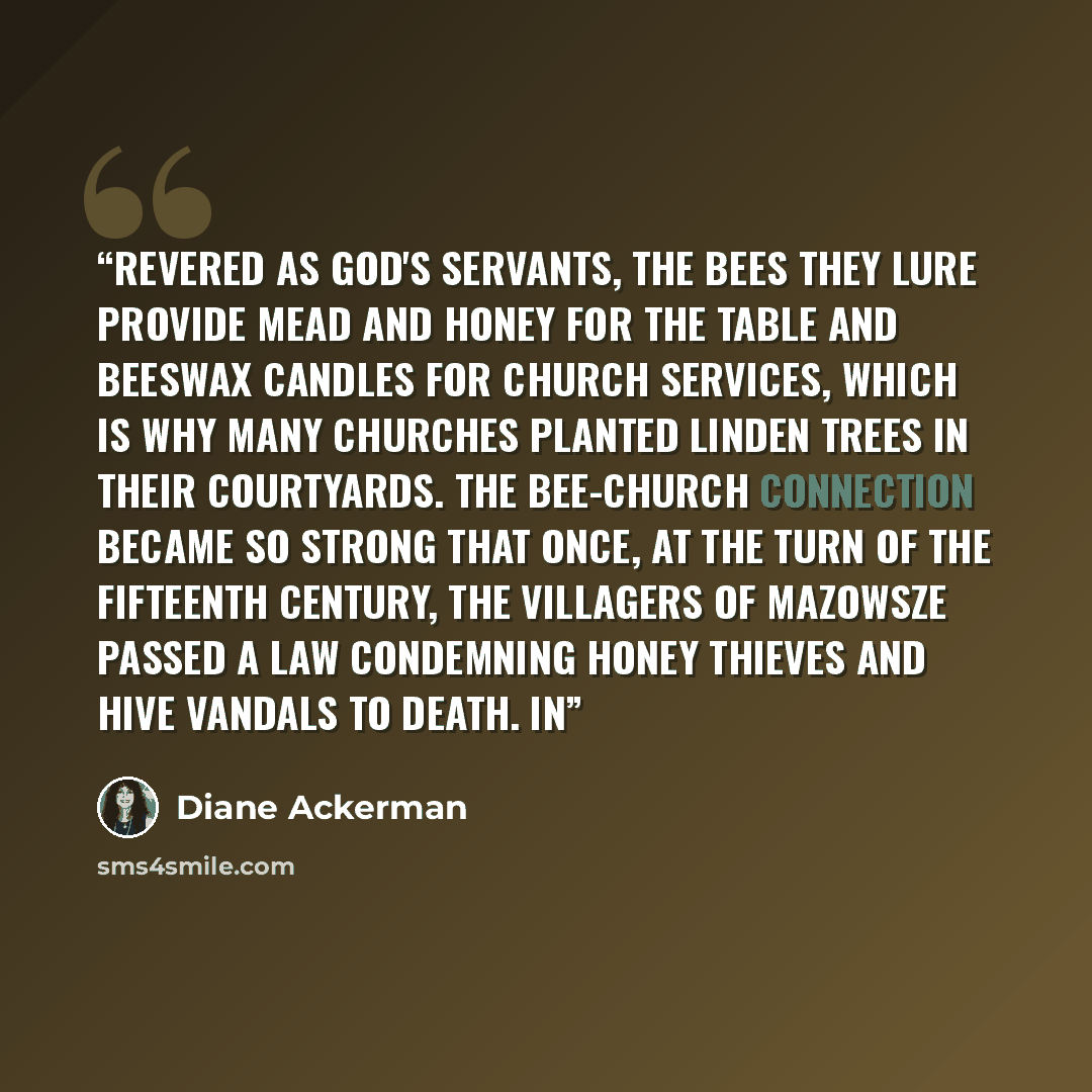 “Revered as God's servants, the bees they lure provide mead and honey for the table and beeswax candles for church services, which is why many churches planted linden trees in their courtyards. The bee-church connection became so strong that once, at the turn of the fifteenth century, the villagers…” quote by Diane Ackerman