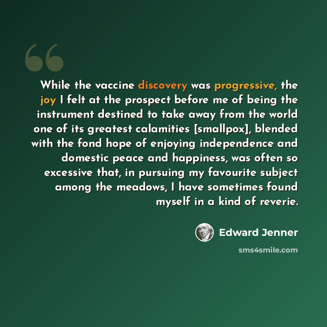 “While the vaccine discovery was progressive, the joy I felt at the prospect before me of being the instrument destined to take away from the world one of its greatest calamities [smallpox], blended with the fond hope of enjoying independence and domestic peace and happiness, was often so excessive…” quote by Edward Jenner