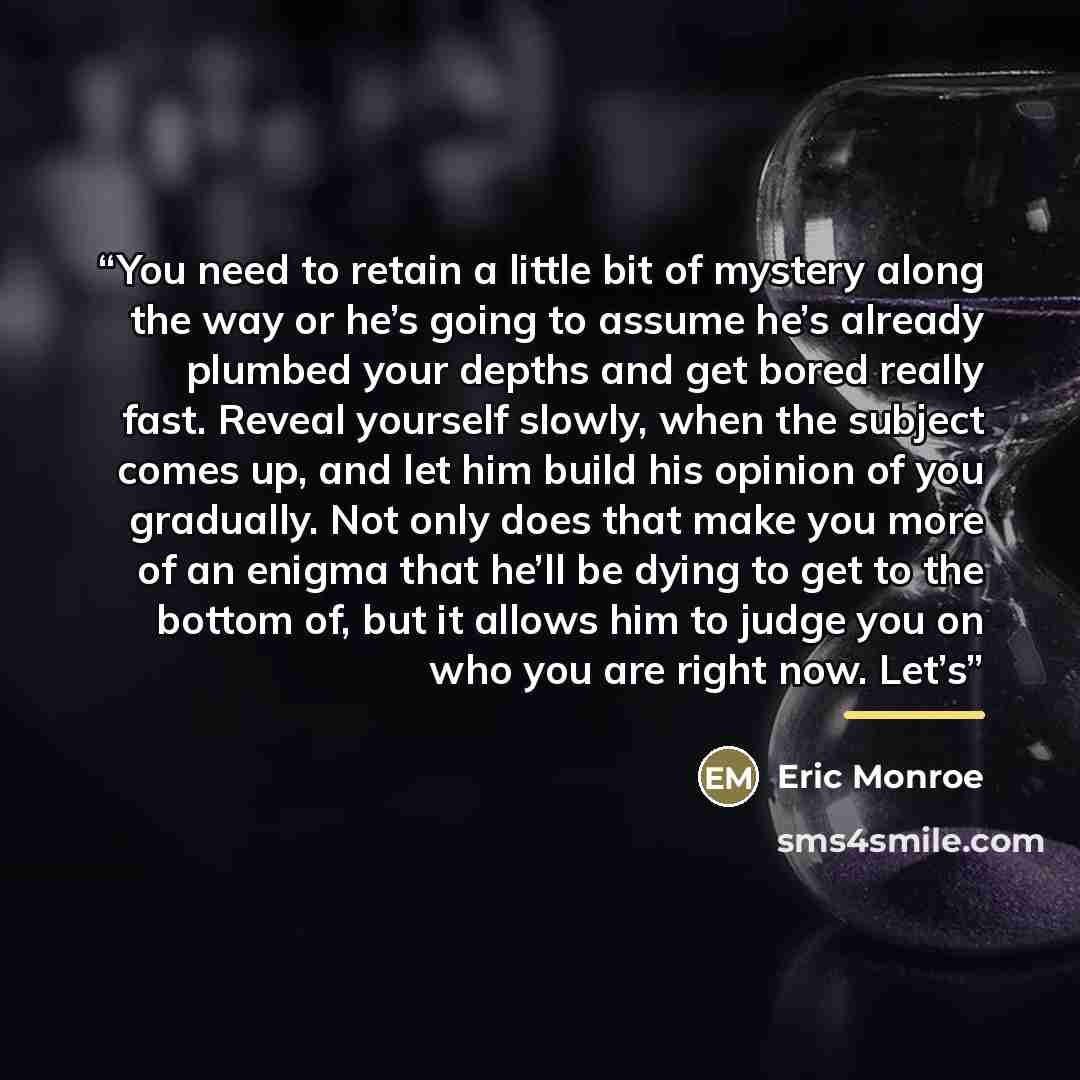 “You need to retain a little bit of mystery along the way or he’s going to assume he’s already plumbed your depths and get bored really fast. Reveal yourself slowly, when the subject comes up, and let him build his opinion of you gradually. Not only does that make you more of an enigma that he’ll…” quote by Eric Monroe