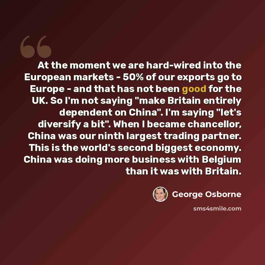 “At the moment we are hard-wired into the European markets - 50% of our exports go to Europe - and that has not been good for the UK. So I'm not saying "make Britain entirely dependent on China". I'm saying "let's diversify a bit". When I became chancellor, China was our ninth largest trading…” quote by George Osborne