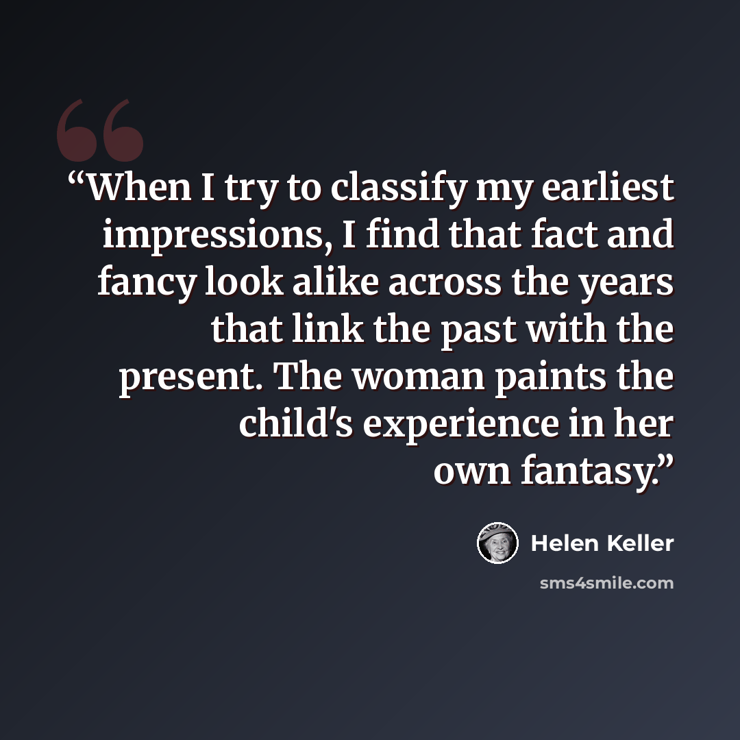 “When I try to classify my earliest impressions, I find that fact and fancy look alike across the years that link the past with the present. The woman paints the child's experience in her own fantasy.” quote by Helen Keller