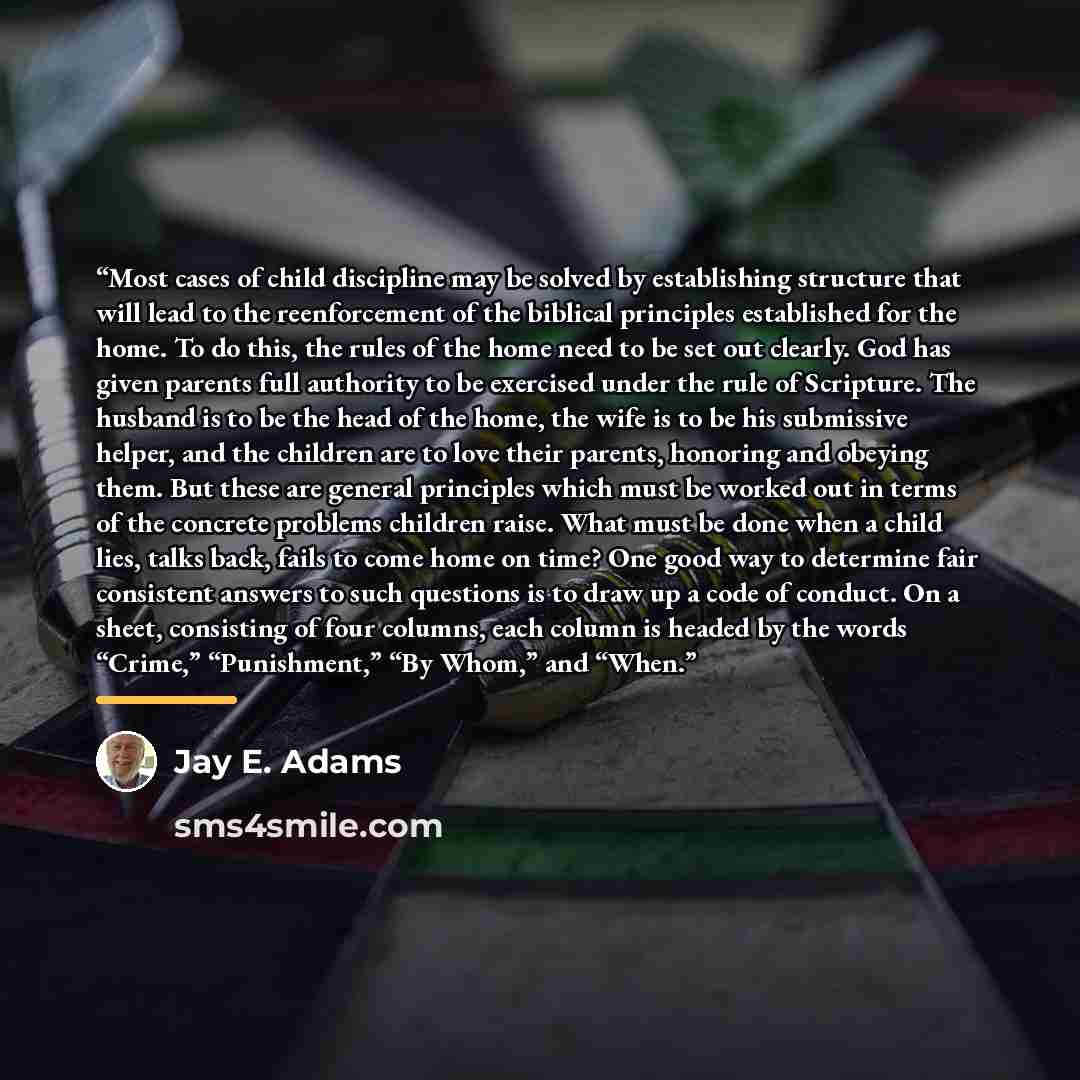 “Most cases of child discipline may be solved by establishing structure that will lead to the reenforcement of the biblical principles established for the home. To do this, the rules of the home need to be set out clearly. God has given parents full authority to be exercised under the rule of…” quote by Jay E. Adams