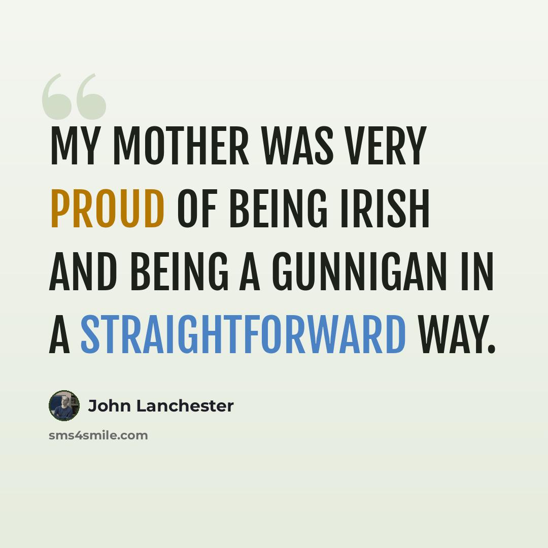 “My mother was very proud of being Irish and being a Gunnigan in a straightforward way.” quote by John Lanchester
