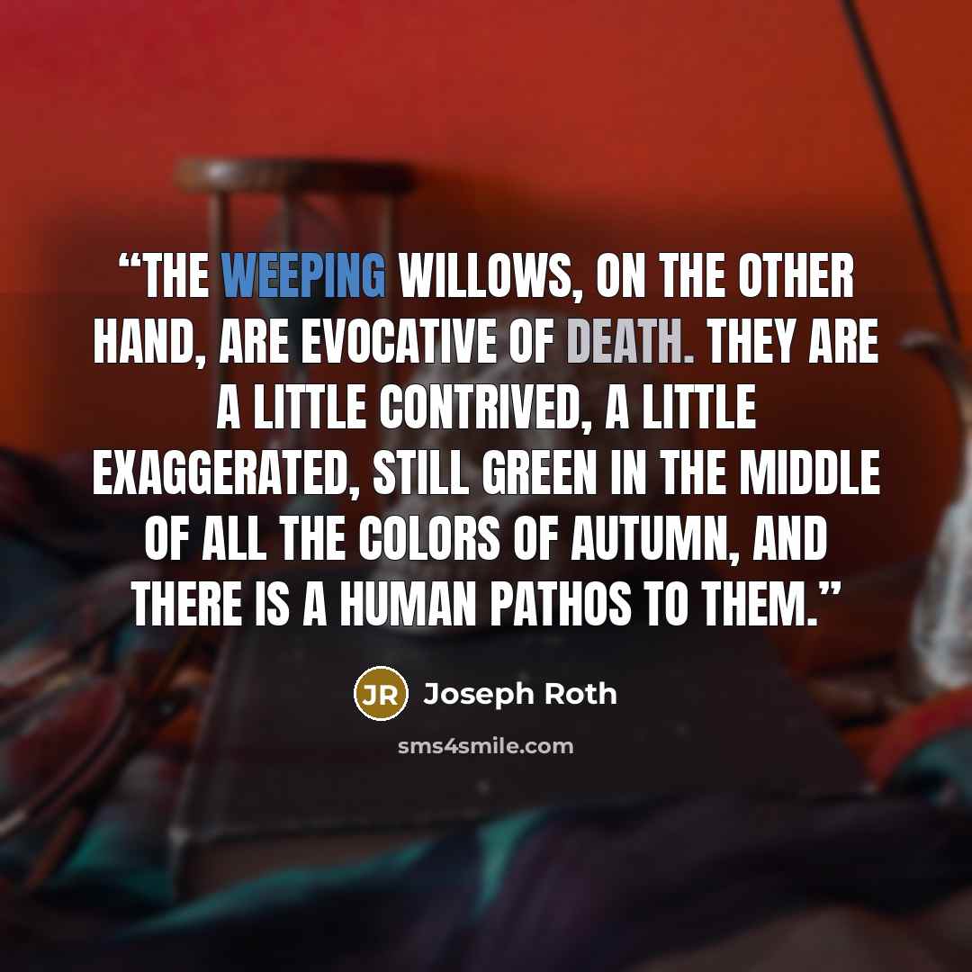 “The weeping willows, on the other hand, are evocative of death. They are a little contrived, a little exaggerated, still green in the middle of all the colors of autumn, and there is a human pathos to them.” quote by Joseph Roth