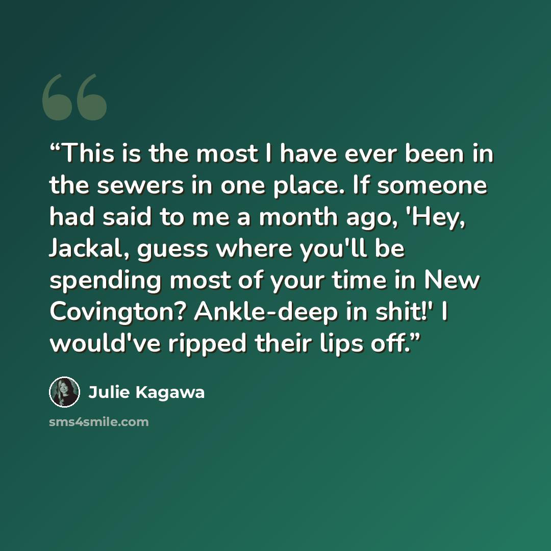 “This is the most I have ever been in the sewers in one place. If someone had said to me a month ago, 'Hey, Jackal, guess where you'll be spending most of your time in New Covington? Ankle-deep in shit!' I would've ripped their lips off.” quote by Julie Kagawa