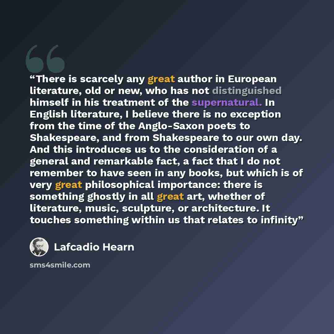“There is scarcely any great author in European literature, old or new, who has not distinguished himself in his treatment of the supernatural. In English literature, I believe there is no exception from the time of the Anglo-Saxon poets to Shakespeare, and from Shakespeare to our own day. And this…” quote by Lafcadio Hearn