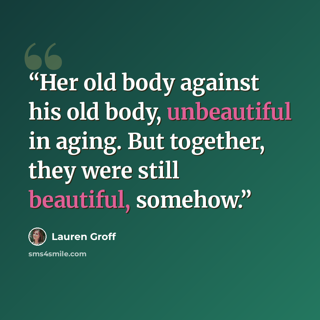 “Her old body against his old body, unbeautiful in aging. But together, they were still beautiful, somehow.” quote by Lauren Groff
